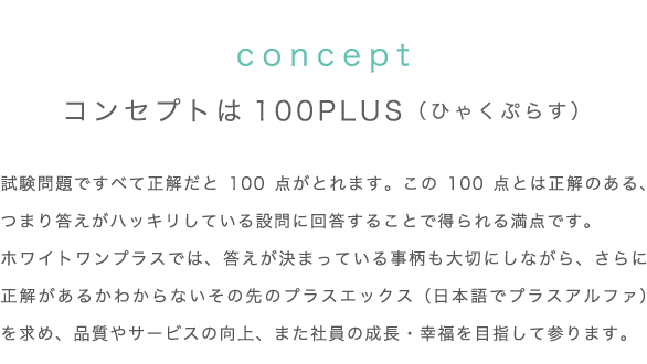 コンセプトは 100PLUS （ひゃくぷらす）／試験問題ですべて正解だと 100 点がとれます。この 100 点とは正解のある、つまり答えがハッキリしている設問に回答することで得られる満点です。ホワイトワンプラスでは、答えが決まっている事柄も大切にしながら、さらに正解があるかわからないその先のプラスエックス（日本語でプラスアルファ）を求め、品質やサービスの向上、また社員の成長・幸福を目指して参ります